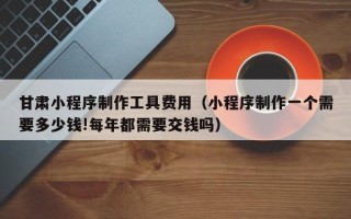 湛江甘肃小程序制作工具费用（小程序制作一个需要多少钱!每年都需要交钱吗）