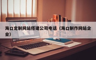 湛江海口定制网站搭建公司电话（海口制作网站企业）