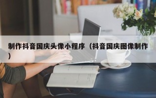 湛江制作抖音国庆头像小程序（抖音国庆图像制作）