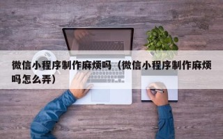 湛江微信小程序制作麻烦吗（微信小程序制作麻烦吗怎么弄）